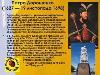 Петро Дорошенко
(1627 — 19 листопада 1698)
• Петро Дорошенко – визначний український
військовий, політичний і державний діяч.
Гетьман Війська Запорозького Правобережної
України (1665–1676), очільник Гетьманщини
(1668–1670). Козацький полковник, учасник
Хмельниччини та козацько-московської війни.
Гетьманування провів в постійних війнах, як з
зовнішніми так і внутрішніми супротивниками.
• У Б. Хмельницького Дорошенко пройшов усі
щаблі служби. У Реєстрі Війська Запорозького
1649 р. він значиться гарматним писарем
Чигиринського полку. 1655 р. 28-річний юнак
уже обіймає посаду наказного полковника.
1657 р. Б. Хмельницький своїм універсалом
призначив Петра Дорошенка на високу
старшинську посаду прилуцького полковника.
До смерті гетьмана Дорошенко практично
вже досяг вершин козацької
старшинської ієрархії.
• Помер 19 листопада 1698 року
на 71-му році.
 