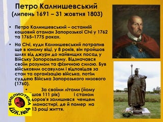 Петро Калнишевський
(липень 1691 – 31 жовтня 1803)
• Петро Калнишевський – останній
кошовий отаман Запорозької Січі у 1762
та 1765–1775 роках.
• На Січі, куди Калнишевський потрапив
ще в юному віці, у 8 років, він пройшов
шлях від джури до найвищих посад у
Війську Запорозькому. Відзначався
своїм розумом та фізичною силою. Був
військовим осавулом і відповідав за
стан та організацію війська, потім
суддею Війська Запорозького низового
(1760).
• За своїми літами (йому
йшов 111 рік) і станом
здоров'я залишився ченцем
у монастирі, де й помер на
113 році життя.
 