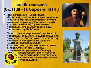 Іван Виговський
(бл.1608 –16 березня 1664 )
• Іван Виговський – український
військовий, політичний і державний діяч.
Гетьман Війська Запорозького, голова
козацької держави у Наддніпрянській
Україні (1657–1659). Представник
православного шляхетського роду
Виговських гербу Абданк.
• Він походив з старовинної української
православної шляхти, родове гніздо якої
було у Вигові. Виговський став спочатку
особистим писарем гетьмана та
ймовірно, супроводжував
Хмельницького у переможному поході
1648 р. Став головним поряд з
гетьманом упорядником «Реєстру
Війська Запорозького 1649 — початку
1650 рр.». За короткий час Виговський
створив потужну та високоефективну
Генеральну канцелярію.
 