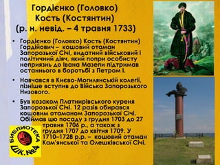 Гордієнко (Головко)
Кость (Костянтин)
(р. н. невід. – 4 травня 1733)
• Гордієнко (Головко) Кость (Костянтин)
Гордійович – кошовий отаман
Запорозької Січі, видатний військовий і
політичний діяч, який попри особисту
неприязнь до Івана Мазепи підтримав
останнього в боротьбі з Петром I.
• Навчався в Києво-Могилянській колегії,
пізніше вступив до Війська Запорозького
Низового.
• Був козаком Платнирівського куреня
Запорозької Січі. 12 разів обирався
кошовим отаманом Запорозької Січі.
Обіймав цю посаду з грудня 1703 до 27
травня 1706 р., а також з
грудня 1707 до квітня 1709. У
1710–1728 р.р. – кошовий отаман
Кам'янської та Олешківської Січі.
 