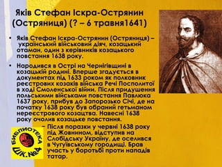 Яків Стефан Іскра-Острянин
(Остряниця) (? – 6 травня1641)
• Яків Стефан Іскра-Острянин (Остряниця) –
український військовий діяч, козацький
отаман, один з керівників козацького
повстання 1638 року.
• Народився в Острі на Чернігівщині в
козацькій родині. Вперше згадується в
документах під 1633 роком як полковник
реєстрових козаків війська Речі Посполитої
в ході Смоленської війни. Після придушення
польськими військами повстання Павлюка
1637 року, прибув до Запорозько Січі, де на
початку 1638 року був обраний гетьманом
нереєстрового козацтва. Навесні 1638
року очолив козацьке повстання.
− Після поразки у червні 1638 року
під Жовнином, відступив на
Слобідську Україну, де оселився
в Чугуївському городищі. Брав
участь у боротьбі проти нападів
татар.
 