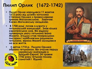 Пилип Орлик (1672-1742)
• Пилип Орлик народився 11 жовтня
1672 року від шлюбу католика
Степана Орлика з православною
Іриною Малаховською. Закінчив
Києво-Могилянську академію.
• В 1700 році почав служити у
гетьманській канцелярії . Знав кілька
європейських мов. Він відразу
привернув увагу гетьмана Івана
Мазепи. Згодом став генеральним
писарем і найближчим радником
гетьмана, вірним Мазепі залишився
на все життя.
• 5 квітня 1710 р. Пилипа Орлика
обрано гетьманом. Він очолив першу
українську еміграцію в
Західній Європі. 24 травня
1742 року гетьман помер,
самотній і бідний.
 