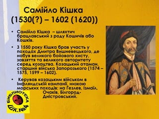 Самійло Кішка
(1530(?) – 1602 (1620))
• Самійло Кішка – шляхтич
брацлавський з роду Кошичів або
Кошків.
• З 1550 року Кішка брав участь у
походах Дмитра Вишневецького, де
набув великого бойового хисту,
завзяття та великого авторитету
серед козацтва. Козацький отаман,
старший війська Запорозького (1574 –
1575, 1599 – 1602).
• Керував козацьким військом в
Інфляндській кампанії, низкою
морських походів: на Ґезлев, Ізмаїл,
Очаків, Білгород-
Дністровський.
 