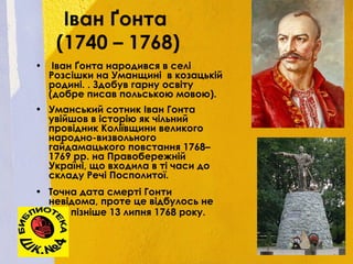 Іван Ґонта
(1740 – 1768)
• Іван Ґонта народився в селі
Розсішки на Уманщині в козацькій
родині. . Здобув гарну освіту
(добре писав польською мовою).
• Уманський сотник Іван Гонта
увійшов в історію як чільний
провідник Коліївщини великого
народно-визвольного
гайдамацького повстання 1768–
1769 рр. на Правобережній
Україні, що входила в ті часи до
складу Речі Посполитої.
• Точна дата смерті Гонти
невідома, проте це відбулось не
пізніше 13 липня 1768 року.
 