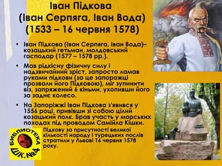 Іван Підкова
(Іван Серпяга, Іван Вода)
(1533 – 16 червня 1578)
• Іван Підкова (Іван Серпяга, Іван Вода)–
козацький гетьман, молдовський
господар (1577 – 1578 рр.).
• Мав рідкісну фізичну силу і
надзвичайний зріст, запросто ламав
руками підкови (за це запорожці
прозвали його Підковою), міг зупинити
віз, запряжений 6 кіньми, ухопивши його
за заднє колесо.
• На Запоріжжі Іван Підкова з'явився у
1556 році, привівши зі собою цілий
козацький полк. Брав участь у морських
походах під проводом Самійла Кішки.
• Підкову за присутності великої
кількості народу і турецьких послів
стратили у Львові 16 червня 1578
року.
 