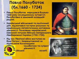Павло Полуботок
(бл.1660 - 1724)
• Павло Полуботок  народився близько
1660 року на родинному хуторі Ст.
Полуботівка в заможній козацькій
родині.
• Український військовий та політичний
діяч, відзначався гострим розумом та
національно-патріотичними мотивами
діяльності. Полковник чернігівський,
наказний гетьман Війська Запорозького
Лівобережної України (1722-1724).
• Під час Північної війни виступив на
боці Петра I. Заарештований за
підписання Коломацьких
чолобитних та супротив
діяльності
Малоросійської колегії.
 