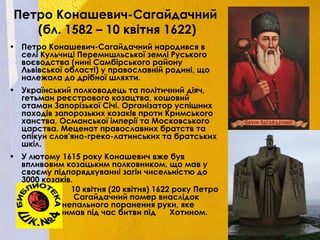 Петро Конашевич-Сагайдачний
(бл. 1582 – 10 квітня 1622)
• Петро Конашевич-Сагайдачний народився в
селі Кульчиці Перемишльської землі Руського
воєводства (нині Самбірського району
Львівської області) у православній родині, що
належала до дрібної шляхти.
• Український полководець та політичний діяч,
гетьман реєстрового козацтва, кошовий
отаман Запорізької Січі. Організатор успішних
походів запорозьких козаків проти Кримського
ханства, Османської імперії та Московського
царства. Меценат православних братств та
опікун слов'яно-греко-латинських та братських
шкіл.
• У лютому 1615 року Конашевич вже був
впливовим козацьким полковником, що мав у
своєму підпорядкуванні загін чисельністю до
3000 козаків.
10 квітня (20 квітня) 1622 року Петро
Сагайдачний помер внаслідок
вогнепального поранення руки, яке
отримав під час битви під Хотином.
 