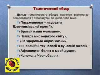 Тематический обзорТематический обзор
Целью тематического обзора является знакомство
пользователя с литературой по какой-либо теме.
O«Письменники – лауреати
Шевченківської премії»,
O«Братья наши меньшие»,
O«Палітра мистецького світу»,
O «За здоровый образ жизни»,
O«Інноваційні технології в сучасній школі»,
O«Афганистан болит в моей душе»,
O«Колокола Чернобыля»
 