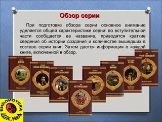 Обзор серииОбзор серии
При подготовке обзора серии основное внимание
уделяется общей характеристике серии: во вступительной
части сообщается ее название, приводятся краткие
сведения об истории создания и количестве вышедших в
составе серии книг. Затем дается информация о каждой
книге, включенной в обзор.
 