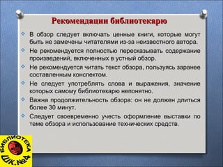 Рекомендации библиотекарюРекомендации библиотекарю
 В обзор следует включать ценные книги, которые могут
быть не замечены читателями из-за неизвестного автора.
 Не рекомендуется полностью пересказывать содержание
произведений, включенных в устный обзор.
 Не рекомендуется читать текст обзора, пользуясь заранее
составленным конспектом.
 Не следует употреблять слова и выражения, значение
которых самому библиотекарю непонятно.
 Важна продолжительность обзора: он не должен длиться
более 30 минут.
 Следует своевременно учесть оформление выставки по
теме обзора и использование технических средств.
 