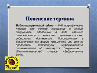 Библиографический обзор – библиографическое
пособие или устное сообщение о наборе
документов, сделанные в виде связного
повествования с краткими характеристиками
содержания документов. Используются в
библиотеках как форма письменной или устной
пропаганды литературы, информирования
пользователей об имеющихся документах.
(Терминологический словарь «Библиотечное
дело»)
Пояснение терминаПояснение термина
 
