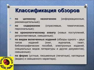 Классификация обзоровКлассификация обзоров
 по целевому назначению (информационные,
рекомендательные);
 по содержанию (отраслевые, тематические,
персональные);
 по хронологическому охвату (новых поступлений,
ретроспективные, смешанные);
 по видам включенных изданий (обзоры одного – двух
типов изданий (книг, журналов, газет,
библиографических пособий, электронных изданий,
специальных видов литературы и других документов),
смешанные);
 по форме (устные, письменные (печатные), наглядные
(видео) и смешанного характера).
 