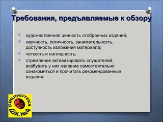 Требования, предъявляемые к обзоруТребования, предъявляемые к обзору
 художественная ценность отобранных изданий;
 научность, логичность, занимательность,
доступность изложения материала;
 четкость и наглядность;
 стремление активизировать слушателей,
возбудить у них желание самостоятельно
ознакомиться и прочитать рекомендованные
издания.
 