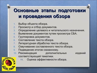Основные этапы подготовкиОсновные этапы подготовки
и проведения обзораи проведения обзора
1. Выбор объекта обзора.
2. Просмотр и отбор документов.
3. Определение целевого и читательского назначения.
4. Выявление документов путем просмотра СБА.
5. Группировка документов.
6. Составление текста обзора.
7. Литературная обработка текста обзора.
8. Озвучивание составленного текста обзора.
9. Подведение итогов сказанному.
10. Рекомендация дополнительных изданий
соответствующей тематики.
11. Оценка эффективности обзора.
 