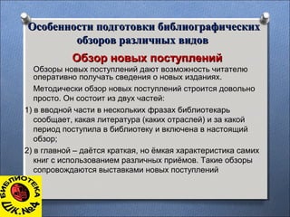Особенности подготовки библиографическихОсобенности подготовки библиографических
обзоров различных видовобзоров различных видов
Обзор новых поступленийОбзор новых поступлений
Обзоры новых поступлений дают возможность читателю
оперативно получать сведения о новых изданиях.
Методически обзор новых поступлений строится довольно
просто. Он состоит из двух частей:
1) в вводной части в нескольких фразах библиотекарь
сообщает, какая литература (каких отраслей) и за какой
период поступила в библиотеку и включена в настоящий
обзор;
2) в главной – даётся краткая, но ёмкая характеристика самих
книг с использованием различных приёмов. Такие обзоры
сопровождаются выставками новых поступлений
 