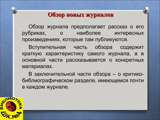 Обзор новых журналовОбзор новых журналов
Обзор журнала предполагает рассказ о его
рубриках, о наиболее интересных
произведениях, которые там публикуются.
Вступительная часть обзора содержит
краткую характеристику самого журнала, а в
основной части рассказывается о конкретных
материалах.
В заключительной части обзора – о критико-
библиографическом разделе, имеющемся почти
в каждом журнале.
 