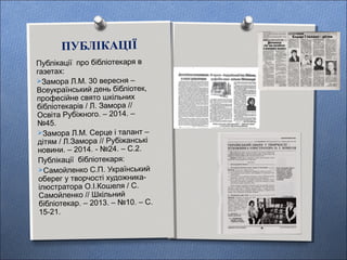 ПУБЛІКАЦІЇ
Публікації про бібліотекаря в
газетах:
Замора Л.М. 30 вересня –
Всеукраїнський день бібліотек,
професійне свято шкільних
бібліотекарів / Л. Замора //
Освіта Рубіжного. – 2014. –
№45.
Замора Л.М. Серце і талант –
дітям / Л.Замора // Рубіжанські
новини. – 2014. - №24. – С.2.
Публікації бібліотекаря:
Самойленко С.П. Український
оберег у творчості художника-
ілюстратора О.І.Кошеля / С.
Самойленко // Шкільний
бібліотекар. – 2013. – №10. – С.
15-21.
 