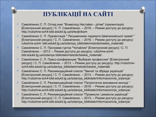 ПУБЛІКАЦІЇ НА САЙТІ
O Самойленко С. П. Огляд книг "Всеволод Нестайко - дітям" (презентація)
[Електронний ресурс] / С. П. Самойленко. – 2016. – Режим доступу до ресурсу:
http://rubizhne-sch4-bibl.edukit.lg.ua/shkoljnikam
O Самойленко С. П. Презентація " Письменники лауреати Шевченківської премії "
[Електронний ресурс] / С. П. Самойленко. – 2016. – Режим доступу до ресурсу:
rubizhne-sch4- bibl.edukit.lg.ua/izdaniya_biblioteki/metodicheskie_materiali/.
O Самойленко С. П. Програма гуртка "Читайлик" [Електронний ресурс] / С. П.
Самойленко. – 2013. – Режим доступу до ресурсу: rubizhne-sch4-
bibl.edukit.lg.ua/izdaniya biblioteki/metodicheskie_materiali/.
O Самойленко С. П. Пресс-конференция "Выбирая профессию" [Електронний
ресурс] / С. П. Самойленко. – 2013. – Режим доступу до ресурсу: http://rubizhne-
sch4-bibl.edukit.lg.ua/izdaniya_biblioteki/metodicheskie_materiali/.
O Самойленко С. П. Рекомендаційний список "Звичаї та обряди українців"
[Електронний ресурс] / С. П. Самойленко. – 2013. – Режим доступу до ресурсу:
http://rubizhne-sch4-bibl.edukit.lg.ua/izdaniya_biblioteki/informacionnie_izdaniya/
O Самойленко С. П. Рекомендаційний список “Патріотичне виховання молоді “
[Електронний ресурс] / С. П. Самойленко. – 2016. – Режим доступу до ресурсу:
http://rubizhne-sch4-bibl.edukit.lg.ua/izdaniya_biblioteki/informacionnie_izdaniya/.
O Самойленко С. П. Рекомендаційний список "Промисли і ремесла українців"
[Електронний ресурс] / С. П. Самойленко. – 2013. – Режим доступу до ресурсу:
http://rubizhne-sch4-bibl.edukit.lg.ua/izdaniya_biblioteki/informacionnie_izdaniya/
 