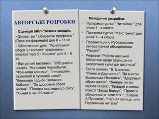 АВТОРСЬКІ РОЗРОБКИ
Методичні розробки:
 Програма гуртка " Читайлик " для
учнів 4 - х класів
 Програма гуртка “Майстриня” для
учнів 1 – 4 класів
 Презентация о Рубежанском
литературном объединении
"Радуга";
 Реферат “Робота шкільної
бібліотеки щодо підвищення
екологічної культури школярів”
 Тести онлайн: “В. Шекспир
“Ромео и Джульетта”, “За книгою
Всеволода Нестайка”, ”Здоровый
образ жизни”, “Знаешь ли ты
героев сказок”, “Кращий знавець
повісті “Захар Беркут”, “Права и
обязанности читателя “, “Сказки
А.Пушкина”, “Черная курица, или
Подземные жители”
Сценарії бібліотечних заходів:
Ділова гра " Обираючи професію "
(Прес-конференція) для 9 – 11 кл.
Бібліотечний урок “Український
оберіг у творчості художника-
ілюстратора О.І.Кошеля” для 4 – 6
кл.
Віртуальні виставки: "205 дней и
ночей», “Колокола Чернобыля”,
"Франкова криниця“, “Інноваційні
технології в сучасній школі”,
"Книжкова садиба Великого
Кобзаря“, "За здоровый образ
жизни“, "Палітра мистецького світу“,
“Химия в нашей жизни”
 