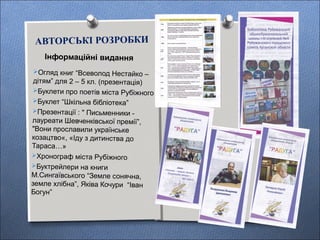 АВТОРСЬКІ РОЗРОБКИ
Інформаційні видання
Огляд книг “Всеволод Нестайко –
дітям” для 2 – 5 кл. (презентація)
Буклети про поетів міста Рубіжного
Буклет “Шкільна бібліотека”
Презентації : " Письменники -
лауреати Шевченківської премії”,
"Вони прославили українське
козацтво«, «Іду з дитинства до
Тараса…»
Хронограф міста Рубіжного
Буктрейлери на книги
М.Сингаївського “Земле сонячна,
земле хлібна”, Яківа Кочури “Іван
Богун”
 