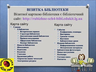 ВІЗИТКА БІБЛІОТЕКИ
Візитної карткою бібліотеки є бібліотечний
сайт: http://rubizhne-sch4-bibl.edukit.lg.ua
Карта сайту
O ГлавнаяГлавная
O О библиотекеО библиотеке
O Историческая справкаИсторическая справка
O Структура библиотекиСтруктура библиотеки
O Документация нашей библиотекиДокументация нашей библиотеки
O Правила пользованияПравила пользования
O Оформление библиотекиОформление библиотеки
O Паспорт библиотекиПаспорт библиотеки
O Новости библиотекиНовости библиотеки
O ШкольникамШкольникам
O РодителямРодителям
O КоллегамКоллегам
O УчителямУчителям
O Кружковая работаКружковая работа
O Творчество наших читателейТворчество наших читателей
O Электронные ресурсыЭлектронные ресурсы
Карта сайту
O СобытияСобытия
O Конференции, семинарыКонференции, семинары
O ВикториныВикторины
O Громкие чтенияГромкие чтения
O ВыставкиВыставки
O Библиотечные урокиБиблиотечные уроки
O Издания библиотекиИздания библиотеки
O Информационные изданияИнформационные издания
O Методические материалыМетодические материалы
O Библиотечная фотогалереяБиблиотечная фотогалерея
O Новые поступленияНовые поступления
O КалендарьКалендарь
O Гостевая книгаГостевая книга
O КонтактыКонтакты
 