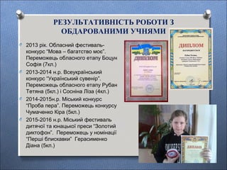 РЕЗУЛЬТАТИВНІСТЬ РОБОТИ З
ОБДАРОВАНИМИ УЧНЯМИ
O 2013 рік. Обласний фестиваль-
конкурс “Мова – багатство моє”.
Переможець обласного етапу Боцун
Софія (7кл.)
O 2013-2014 н.р. Всеукраїнський
конкурс “Український сувенір”.
Переможець обласного етапу Рубан
Тетяна (5кл.) і Сосніна Ліза (4кл.)
O 2014-2015н.р. Міський конкурс
“Проба пера”. Переможець конкурсу
Чумаченко Кіра (5кл.)
O 2015-2016 н.р. Міський фестиваль
дитячої та юнацької преси “Золотий
диктофон”. Переможець у номінації
“Перші блискавки” Герасименко
Діана (5кл.)
 