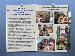 УЧАСТЬ У
ВСЕУКРАЇНСЬКОМУ МІСЯЧНИКУ
ШКІЛЬНИХ
БІБЛІОТЕК 2014-2015 н.р.
День відкритих дверей для батьків
«Запрошуємо до бібліотеці»
Тематичні виставки: «Творимо самі»;
«Все для вчителя»; «Права дитини»,
«Козацькому роду – нема переводу»,
«Україна – єдина країна»; «Вони захищали
Батьківщину»
Тиждень «Час читати»
Подорож «Подорожуємо з героями
Чуковського» для учнів 1 класу;
Літературне лото «Любимые сказки» для
учнів 2 класу;
Вікторина «Сторінками книжок,
прочитаних влітку» для учнів 3 класу;
Ляльковий спектакль «Кот, петух и лиса»
для учнів 1 – 3 класів;
Презентація нових видань українських
письменників для учнів 4 – 5 класів
«Українські письменники – дітям».
Віртуальні виставки: «Інтерактивні
технології в сучасної школі»; «Палітра
мистецького світу»
”Шкільна бібліотека – стратегічний
партнер освіти”
 