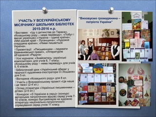 Виставки: «Іду з дитинства до Тараса»,
«Козацькому роду – нема переводу»; «Побут і
звичаї українців»;«Україна – єдина країна»;
«Мій рідний край – Луганщина»; «Художня
спадщина країни»; «Ними пишається
Україна».
Презентації: «Письменники – лауреати
Шевченківської премії», «Літературне
об’єднання «Радуга»
Усні журнали: «Знайомтесь: українські
композитори» для учнів 6, 7 класу;
«Козацькому роду – нема переводу» для учнів
5, 6 класів.
Бібліотечний урок «Український оберег у
творчості художника-ілюстратора О.І.Кошеля»
для 5 кл.
Вікторина «Козацького роду» для 8 кл.
Участь у Всеукраїнському проекті «Це наше
і це твоє» (2-4 кл.)
Огляд літератури «Українські письменники –
дітям» (2-5 кл.)
Конкурси: «З Україною в серці» (конкурс
авторських патріотичних віршів) серед учнів 7-
10 класів, конкурс буктрейлерів на художню
літературу національно-патріотичного
спрямування серед учнів 11 класу.
УЧАСТЬ У ВСЕУКРАЇНСЬКОМУ
МІСЯЧНИКУ ШКІЛЬНИХ БІБЛІОТЕК
2015-2016 н.р.
“Виховуємо громадянина –
патріота України”
 