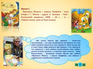 Малик Г.
Принцеса Мішель і король Грифаїни : казк.
історія / Г. Малик ; худож. Є. Іванова. – Київ :
Книжковий хмарочос, 2008. – 64 с. : іл. –
(Чарівні казки, яких не було вчора).
«Не хотіла писати про принцес, – зізнається
письменниця, – але одне видавництво настоювало на тому,
щоби героїнею книги була саме принцеса. Мені казали, що
я точно зможу добре написати про принцес. І ось написала.
Але принцеса у мене вийшла незвичайною: вона любить
носити штанці, гратися у «хлопчачі» ігри і взагалі – трохи
бешкетниця», – розповідає Галина Малик про книжку
«Принцеса Мішель і король Грифаїни», яка вийшла і
українською, і російською мовами.
 