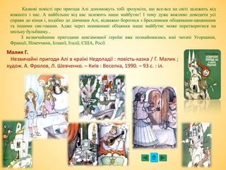 Малик Г.
Незвичайні пригоди Алі в країні Недоладії : повість-казка / Г. Малик ;
худож. А. Фролов, Л. Шевченко. – Київ : Веселка, 1990. – 93 с. : іл.
Казкові повісті про пригоди Алі допоможуть тобі зрозуміти, що все-все на світі залежить від
кожного з нас. А найбільше від нас залежить наше майбутнє! І тому дуже важливо доводити усі
справи до кінця і, подібно до дівчинки Алі, відважно боротися з брехливими обіцянками-цяцянками
та іншими сяк-таками. Адже через невиконані обіцянки наше майбутнє може перетворитися на
мильну бульбашку...
З незвичайними пригодами невгамовної героїні вже познайомились юні читачі Угорщини,
Франції, Німеччини, Іспанії, Італії, США, Росії.
 