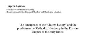 The Emergence of the “Church history” and the
predicament of Orthodox Hierarchy in the Russian
Empire of the early 1800s
Eugene Lyutko
Saint Tikhon’s Orthodox University
Research center for the History of Theology and Theological education
 