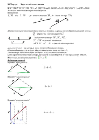 Ю.Марчук Курс лекцій з математики
ВЕКТОРИ У ПРОСТОРІ. ДІЇ НАД ВЕКТОРАМИ. РОЗКЛАДАННЯ ВЕКТОРА НА СКЛАДОВІ
Вектором називається напрямлений відрізок.
Позначення:
а , АВ або а , АВ (А – початок вектора АВ , В – кінець вектора АВ )
Абсолютною величиною вектора називається довжина відрізка, яким зображується даний вектор.
а – абсолютна величина вектора а
Побудовано вектори АС , ВС , МК .
АС і МК – однаково напрямлені
МК і ВС , АС і ВС – протилежно напрямлені
Нульовий вектор – це вектор, в якого початок збігається з кінцем.
Одиничний вектор – це вектор, абсолютна величина якого дорівнює 1.
Рівні вектори однаково напрямлені і рівні за абсолютною величиною.
Колінеарними називаються вектори, що лежать на одній прямій або на паралельних прямих.
Властивість колінеарних векторів: ba ⋅= λ
Додавання векторів
Правило "трикутника"
cba =+
Правило "паралелограма"
cba =+
Правило "паралелепіпеда"
cbad ++=
 