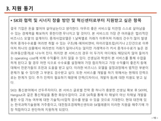 - 10 -
3. 지원 동기
§ SK와 협력 및 시너지 창출 방안 및 혁신센터로부터 지원받고 싶은 항목
결국 기업은 돈을 벌어야 살아남는다고 생각한다. 아무리 좋은 서비스일 지언정 스스로 살아남을
수 있는 경제력을 확보하지 못한다면 무너지고 말 것이다. 본 서비스의 가장 큰 어려움은 ‘합리적인
비즈니스 모델’의 설계이다. 중개사업모델은 1.날짜별로 거래가 이루어져 거래의 건수가 많이 발생
하여 중개수수료를 여러번 취할 수 있는 구조(예-에어비앤비, 마이리얼트립)이거나 2.단건으로 이루
어져 하나의 상품에서 여러번의 거래가 일어나지는 않지만 거래액수가 커서 중개수수료가 높은 경
우(부동산중개)로 나누어 진다. 하지만 본 서비스의 경우 이 두가지 어디에도 해당되지 않아 들어가
는 operating cost에 비해 수익률이 크지 않을 수 있다. 선생님과 학생이 본 서비스를 통해 수업을
하게 된다고 할 경우 어떤 식으로 수수료를 설정해야 가장 합리적이고 가장 수익률이 좋은지 등에
대해서 전문가들의 조언과 도움을 받고 싶다. 이러한 비즈니스 모델을 설정과정에서 법적인 부분이
문제가 될 수 있다면 그 부분도 검수받고 싶다. 또한 서비스를 개발을 하기 위해서는 현재의 인력으
로는 한계가 있다. 추가 인력이 필요하기 때문에 인력(디자이너, 개발자 등)에 대한 지원도 받고 싶
다.
SK는 통신분야에서 선두주자이다. 본 서비스 글로벌 전략 중 하나가 충분한 선생님 확보 후 SKYPE,
Hangout과 같은 통신채널을 통한 화상수업이다. 고로 SK측을 통해 타 채널이 아닌 자채널 개발을
통한 수업 가능 여부에 대한 기술적/사업적 검수를 받을 수 있을 것으로 기대한다. 현대 대전에 있
는 한국과학기술원에 거주중이고, 대전창조경제혁신센터와 SK텔레콤이 이러한 지원을 해주기에 가
장 적합하다고 판단하여 지원하게 되었다.
 