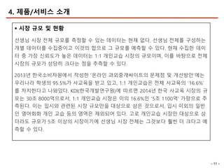 - 11 -
4. 제품/서비스 소개
§ 시장 규모 및 현황
선생님 시장 전체 규모를 측정할 수 있는 데이터는 현재 없다. 선생님 전체를 구성하는
개별 데이터를 수집중이고 이것의 합으로 그 규모를 예측할 수 있다. 현재 수집한 데이
터 중 가장 신뢰도가 높은 데이터는 1:1 개인교습 시장의 규모이며, 이를 바탕으로 전체
시장의 규모가 상당히 크다는 점을 추측할 수 있다.
2013년 한국소비자원에서 작성한 ‘온라인 과외중개싸이트의 문제점 및 개선방안’에는
우리나라 학생의 95.5%가 사교육을 받고 있고, 1:1 개인교습은 전체 사교육의 ‘16.6%’
를 차지한다고 나와있다. KDI(한국개발연구원)에 따르면 2014년 한국 사교육 시장의 규
모는 30조 8000억으로서, 1:1 개인교습 시장은 이의 16.6%인 ‘5조 1100억’ 가량으로 추
측된다. 이는 입시와 관련된 시장 규모만을 대상으로 삼은 것으로서, 입시 이외의 일반
인 영어회화 개인 교습 등의 영역은 제외되어 있다. 고로 개인교습 시장만 대상으로 삼
더라도 규모가 5조 이상의 시장이기에 선생님 시장 전체는 그것보다 훨씬 더 크다고 예
측할 수 있다.
 