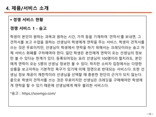 - 12 -
4. 제품/서비스 소개
§ 경쟁 서비스 현황
경쟁 서비스 1 - 숨고
학생이 본인이 원하는 과목과 원하는 시간, 가격 등을 기재하여 ‘견적서’를 보내면, 그
견적서를 보고 수업을 원하는 선생님이 학생에게 연락을 주는 서비스. 학생이 견적서를
쓰는 것은 무료이지만, 선생님이 학생에서 연락을 하기 위해서는 크레딧이라는 숨고 자
체 서비스 화폐를 구하매여야 한다. 일단 학생은 본인에게 연락이 오는 선생님의 정보
만 볼 수 있다는 한계가 있다. 등록되어있는 요리 선생님이 100명이라 할지라도, 본인
에게 연락이 오는 5명의 선생님 정보만 볼 수 있다. 하지만 소비자 입장에서는 다양한
상품을 보고자하는 기본적인 욕구가 있기에 이에 정면으로 반대되는 서비스다. 또한 선
생님 정보 제공이 제한적이라 선생님을 선택할 때 충분한 판단의 근거가 되지 않는다.
끝으로 학생이 견적서를 쓰는 것은 무료이지만 선생님은 크레딧을 구매해야만 학생에
게 연락을 할 수 있기 때문에 선생님에게 매우 불리한 서비스다.
*숨고 : https://soomgo.com/
 