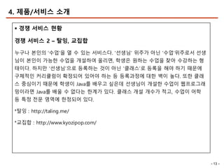 - 13 -
4. 제품/서비스 소개
§ 경쟁 서비스 현황
경쟁 서비스 2 – 탈잉, 교집합
누구나 본인의 ‘수업’을 열 수 있는 서비스다. ‘선생님’ 위주가 아닌 ‘수업’위주로서 선생
님이 본인이 가능한 수업을 개설하여 올리면, 학생은 원하는 수업을 찾아 수강하는 형
태이다. 하지만 ‘선생님’으로 등록하는 것이 아닌 ‘클래스’로 등록을 해야 하기 때문에
구체적인 커리큘럼이 확정되어 있어야 하는 등 등록과정에 대한 벽이 높다. 또한 클래
스 중심이기 때문에 학생이 Java를 배우고 싶은데 선생님이 개설한 수업이 웹프로그래
밍이라면 Java를 배울 수 없다는 한계가 있다. 클래스 개설 개수가 적고, 수업이 어학
등 특정 전문 영역에 한정되어 있다.
*탈잉 : http://taling.me/
*교집합 : http://www.kyozipop.com/
 