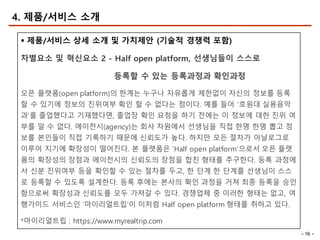 - 16 -
4. 제품/서비스 소개
§ 제품/서비스 상세 소개 및 가치제안 (기술적 경쟁력 포함)
차별요소 및 혁신요소 2 - Half open platform, 선생님들이 스스로
등록할 수 있는 등록과정과 확인과정
오픈 플랫폼(open platform)의 한계는 누구나 자유롭게 제한없이 자신의 정보를 등록
할 수 있기에 정보의 진위여부 확인 할 수 없다는 점이다. 예를 들어 ‘호원대 실용음악
과’를 졸업했다고 기재했다면, 졸업장 확인 요청을 하기 전에는 이 정보에 대한 진위 여
부를 알 수 없다. 에이전시(agency)는 회사 차원에서 선생님을 직접 한명 한명 뽑고 정
보를 본인들이 직접 기록하기 때문에 신뢰도가 높다. 하지만 모든 절차가 아날로그로
이루어 지기에 확장성이 떨어진다. 본 플랫폼은 ‘Half open platform’으로서 오픈 플랫
폼의 확장성의 장점과 에이전시의 신뢰도의 장점을 합친 형태를 추구한다. 등록 과정에
서 신분 진위여부 등을 확인할 수 있는 절차를 두고, 한 단계 한 단계를 선생님이 스스
로 등록할 수 있도록 설계한다. 등록 후에는 본사의 확인 과정을 거쳐 최종 등록을 승인
함으로써 확장성과 신뢰도를 모두 가져갈 수 있다. 경쟁업체 중 이러한 형태는 없고, 여
행가이드 서비스인 ‘마이리얼트립’이 이처럼 Half open platform 형태를 취하고 있다.
*마이리얼트립 : https://www.myrealtrip.com
 