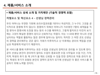 - 18 -
4. 제품/서비스 소개
§ 제품/서비스 상세 소개 및 가치제안 (기술적 경쟁력 포함)
차별요소 및 혁신요소 4 - 선생님 경력관리
우리 어머니는 우연한 기회에 요리수업과외를 7번이나 하셨지만, 그 누구도 그것을 공
식적으로 증명해 주지 않는다. 증명하기 위해선 어머니가 가르쳤던 7명의 새댁들을 직
접 찾아서 증명서에 도장을 받는 등의 수고를 해야하고, 그렇게 할지라고 타인이 보기
에는 그것이 확실한 증명이 된다고 신뢰하기는 어렵다. 이는 1:1과외 뿐만 아니라 선생
님이라는 역할로 활동하는 많은 경우에 일어나는 일이다. 하지만 그 어떤 곳도 선생님
의 경력을 관리해주는 곳은 없다. 거래가 이루어지고 난 이후에는 관리의 책임을 선생
님과 학생에게 떠넘기기 때문이다.
본 서비스를 통해 이루어지는 모든 수업을 선생님의 경력으로 관리될 수 있도록 한다.
굳이 선생님 본인이 관리하지 않아도 수업이 종료되면 수업 시작일과 수업 기간, 가격,
지역, 학생의 후기 등 제 3자가 볼 때도 신뢰할 수 있을 만한 경력으로 자동 관리가 된
다. 학생의 후기가 포함된 본인의 경력이 공개가 되기에 선생님은 더 좋은 서비스를 제
공하기 위해 노력할 것이다.
 