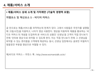 - 19 -
4. 제품/서비스 소개
§ 제품/서비스 상세 소개 및 가치제안 (기술적 경쟁력 포함)
차별요소 및 혁신요소 5 - 비디어 커머스
글 만으로는 제품/서비스를 파악하는데 한계가 있다. 그래서 사람들은 무언가를 설명할
때 그림(사진)을 이용하고, 나아가 영상 사용한다. 영상을 이용하여 제품을 홍보하는 ‘비
디오 커머스’의 개념을 도입하여 본 서비스의 상품인 ‘선생님’을 고객이 직접 만나보기
전에 ‘인터뷰 영상’으로 파악할 수 있도록 한다. 이는 직접 만나보기 전에 그 선생님을
파악할 수 있는 편리함을 고객에게 제공하는 동시, 선생님 입장에서는 글로만 어필하기
힘들었던 부분을 영상으로 어필할 수 있다.
예)비디오 커머스 – 우먼스 톡 : http://www.womanstalk.co.kr/
 
