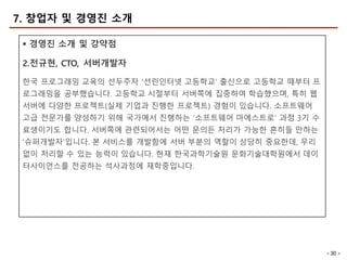 - 30 -
7. 창업자 및 경영진 소개
§ 경영진 소개 및 강약점
2.전규현, CTO, 서버개발자
한국 프로그래밍 교육의 선두주자 ‘선린인터넷 고등학교’ 출신으로 고등학교 때부터 프
로그래밍을 공부했습니다. 고등학교 시절부터 서버쪽에 집중하여 학습했으며, 특히 웹
서버에 다양한 프로젝트(실제 기업과 진행한 프로젝트) 경험이 있습니다. 소프트웨어
고급 전문가를 양성하기 위해 국가에서 진행하는 ‘소프트웨어 마에스트로’ 과정 3기 수
료생이기도 합니다. 서버쪽에 관련되어서는 어떤 문의든 처리가 가능한 흔히들 만하는
‘슈퍼개발자’입니다. 본 서비스를 개발함에 서버 부분의 역할이 상당히 중요한데, 무리
없이 처리할 수 있는 능력이 있습니다. 현재 한국과학기술원 문화기술대학원에서 데이
터사이언스를 전공하는 석사과정에 재학중입니다.
 