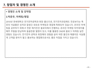 - 31 -
7. 창업자 및 경영진 소개
§ 경영진 소개 및 강약점
3.박준우, 마케팅/영업
2010년 연세대학교 전기전자공학과 회장 출신으로, 전기전자과임에도 전공보다는 특
유의 넉살좋은 성격과 잘생긴 외모로 마케팅과 영업에 특화되어 있습니다. 온라인 마케
팅을 공부하기 위해 IT 전문 매거진인 블로터에서 진행하는 온라인 마케팅 아카데미를
매주 주말을 반납하며 들을만큼 열정이 있고, 이를 활용한 SNS와 블로그 마케팅 실전
경험도 있습니다. 전기전자 공학과 회장떄의 경험을 살려 어떤 물건과 제품이든 넉살좋
게 고객을 찾아가 팔고 홍보하는 영업맨으로서도 좋은 자질을 가지고 있습니다.
 