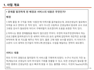 - 4 -
§ 문제를 발견하게 된 배경과 서비스의 내용은 무엇인가?
배경
1.대학 졸업 후 구직을 위해 ‘사람인’에 이력서를 올려놓았는데, 과외선생님이 필요해서
이력을 보고 연락이 온 적이 있다. 내가 다니던 고등학교 선생님께서 방과후 교사 프로
그래밍 강사가 필요한데 어디서 구해야할지 모르겠다며 도움을 요청한 적이 있다.
2.어머니는 평생 경제활동을 해보지 않으셨던 주부다. 우연히 마포주민센터에서 하는
프로그램에 참여하셨다가 한 새댁이 어머니의 요리 실력에 감탄하여 개인적인 요리를
부탁하여 몇 번 지도를 해주신 적이 있다. 물론 그에 대한 보수를 받았다. 이 이야기가
소문이 나서 새댁의 친구들이 어머니께 본인들도 수업을 해달라는 연락이 쇄도했다.
서비스 내용
위의 두가지 경험으로 말미암아 이 서비스를 기획하게 되었다. 누구나 자신의 가진 능
력/재능으로 선생님이 되어 부수입의 기회를 창출할 수 있고, 또한 선생님이 필요할 땐
어떤 종류의 선생님이든 쉽고 빠르게 찾을 수 있는 플랫폼 서비스. 이것이 TeachU(티츄)
이다.
1. 사업 개요
 