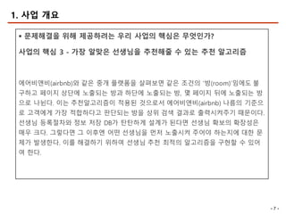 - 7 -
§ 문제해결을 위해 제공하려는 우리 사업의 핵심은 무엇인가?
사업의 핵심 3 - 가장 알맞은 선생님을 추천해줄 수 있는 추천 알고리즘
에어비앤비(airbnb)와 같은 중개 플랫폼을 살펴보면 같은 조건의 ‘방(room)’임에도 불
구하고 페이지 상단에 노출되는 방과 하단에 노출되는 방, 몇 페이지 뒤에 노출되는 방
으로 나뉜다. 이는 추천알고리즘이 적용된 것으로서 에어비앤비(airbnb) 나름의 기준으
로 고객에게 가장 적합하다고 판단되는 방을 상위 검색 결과로 출력시켜주기 때문이다.
선생님 등록절차와 정보 저장 DB가 탄탄하게 설계가 된다면 선생님 확보의 확장성은
매우 크다. 그렇다면 그 이후엔 어떤 선생님을 먼저 노출시켜 주어야 하는지에 대한 문
제가 발생한다. 이를 해결하기 위하여 선생님 추천 최적의 알고리즘을 구현할 수 있어
여 한다.
1. 사업 개요
 