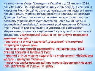 На виконання Указу Президента України від 22 червня 2016
року № 268/2016 «Про відзначення у 2016 році Дня хрещення
Київської Русі – України, з метою усвідомлення педагогічними
працівниками, учнями загальноосвітніх навчальних закладів
Донецької області важливості прийняття християнства для
розвитку українського суспільства як невід'ємної частини
європейської цивілізації, визначної ролі хрещення Київської
Русі - України для становлення української державності,
збереження і розвитку національної культурної та історичної
спадщини, у Білозерській ЗОШ І-ІІІ ст. №13 було проведено
комплекс заходів:
- виставка та огляд художньої, довідкової та історичної
літератури з даної теми;
- фото-звіт про перебіг велопробігу, присвяченому 1028
річниці Хрещення Київської Русі;
- круглий стіл за участю педагогів та учнів школи «Небайдужа
молодь – майбутнє України»;
- перегляд слайд-презентації про історію Хрещення Київської
Русі, підготованої учнями 11 класу.
 