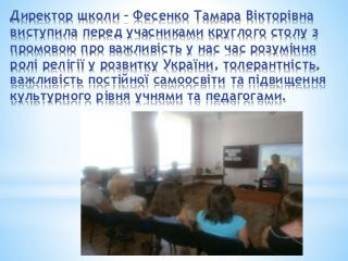 Директор школи – Фесенко Тамара Вікторівна
виступила перед учасниками круглого столу з
промовою про важливість у нас час розуміння
ролі релігії у розвитку України, толерантність,
важливість постійної самоосвіти та підвищення
культурного рівня учнями та педагогами.
 