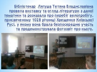 Бібліотекар Лягуша Тетяна Владиславівна
провела виставку та огляд літератури з даної
тематики та розказала про перебіг велопробігу,
присвяченому 1028 річниці Хрещення Київської
Русі, у якому вона брала безпосередню участь
та продемонструвала фотозвіт про нього.
 