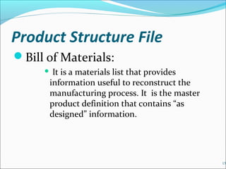 Product Structure File
Bill of Materials:
 It is a materials list that provides
information useful to reconstruct the
manufacturing process. It is the master
product definition that contains “as
designed” information.
15
 