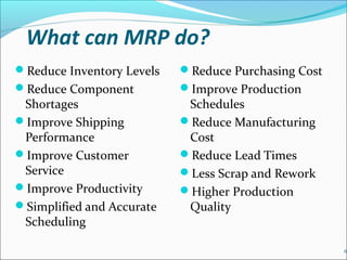 What can MRP do?
Reduce Inventory Levels
Reduce Component
Shortages
Improve Shipping
Performance
Improve Customer
Service
Improve Productivity
Simplified and Accurate
Scheduling
Reduce Purchasing Cost
Improve Production
Schedules
Reduce Manufacturing
Cost
Reduce Lead Times
Less Scrap and Rework
Higher Production
Quality
6
 