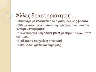 Άλλες δραστηριότητες …
Φτιάξαμε με πλαστελίνη τα αγαπημένα μας φρούτα.
Είδαμε από την εκπαιδευτική τηλεόραση το βιντεάκι
‘Ονειρομαγειρέματα’
Έγινε παρουσίαση power point με θέμα ‘Το ψωμί:τότε
και τώρα’
Παίξαμε το παιχνίδι :η πινακωτή
Είπαμε αινίγματα και παροιμίες.
 