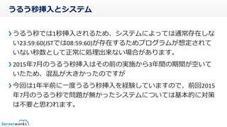 うるう秒挿入とシステム
うるう秒では1秒挿入されるため、システムによっては通常存在しな
い23:59:60(JSTでは08:59:60)が存在するためプログラムが想定されて
いない秒数として正常に処理出来ない場合があります。
2015年7月のうるう秒挿入はその前の実施から3年間の期間が空いて
いたため、混乱が大きかったのですが
今回は1年半前に一度うるう秒挿入を経験していますので、前回2015
年7月のうるう秒で問題が無かったシステムについては基本的に対策
は不要と思われます。
 